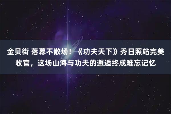 金贝街 落幕不散场!《功夫天下》秀日照站完美收官,这场山海与功夫的邂逅终成难忘记忆