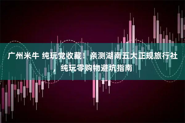 广州米牛 纯玩党收藏！亲测湖南五大正规旅行社，纯玩零购物避坑指南