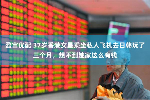 盈富优配 37岁香港女星乘坐私人飞机去日韩玩了三个月，想不到她家这么有钱