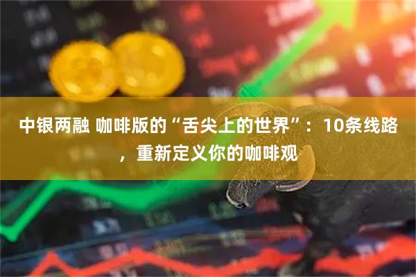 中银两融 咖啡版的“舌尖上的世界”：10条线路，重新定义你的咖啡观