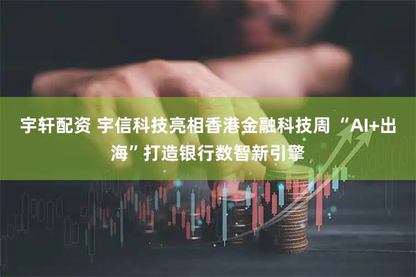 宇轩配资 宇信科技亮相香港金融科技周 “AI+出海”打造银行数智新引擎