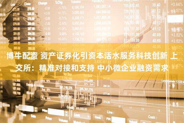博牛配资 资产证券化引资本活水服务科技创新 上交所：精准对接和支持 中小微企业融资需求