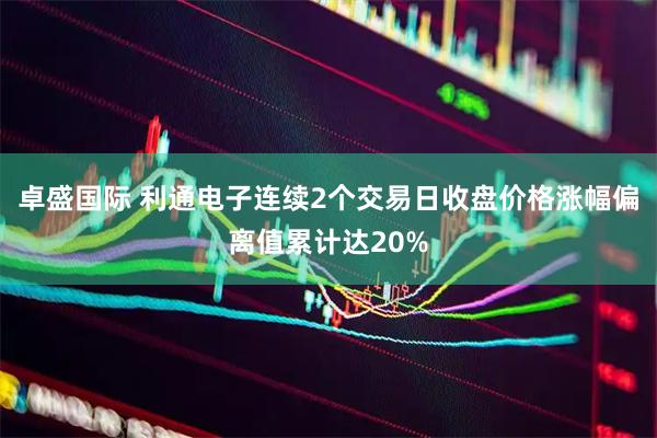 卓盛国际 利通电子连续2个交易日收盘价格涨幅偏离值累计达20%