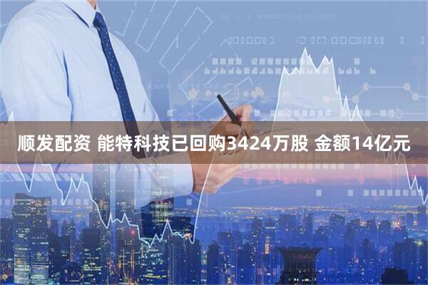 顺发配资 能特科技已回购3424万股 金额14亿元
