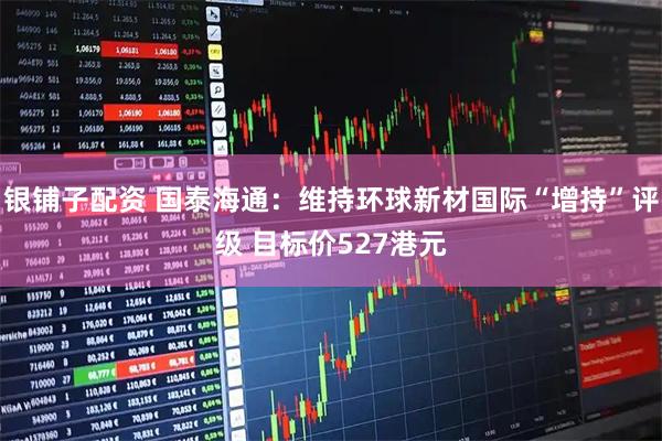 银铺子配资 国泰海通：维持环球新材国际“增持”评级 目标价527港元