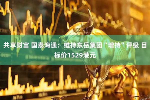 共享财富 国泰海通：维持东岳集团“增持”评级 目标价1529港元