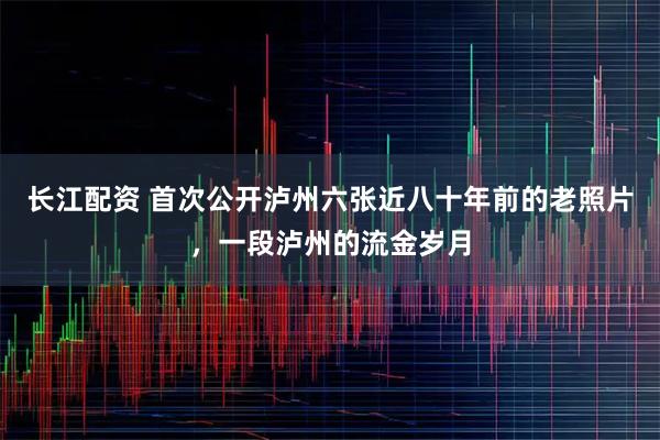 长江配资 首次公开泸州六张近八十年前的老照片，一段泸州的流金岁月