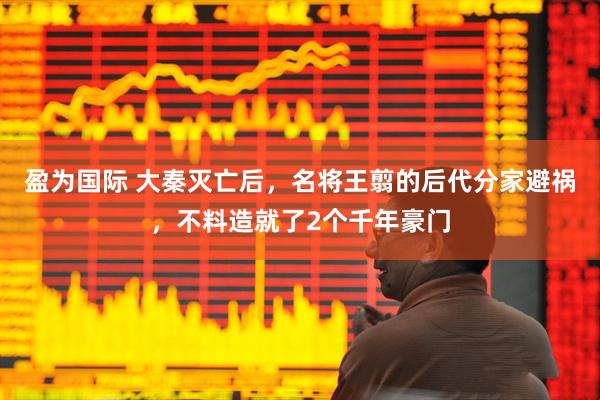 盈为国际 大秦灭亡后，名将王翦的后代分家避祸，不料造就了2个千年豪门