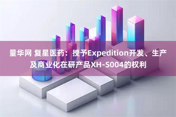 量华网 复星医药：授予Expedition开发、生产及商业化在研产品XH-S004的权利