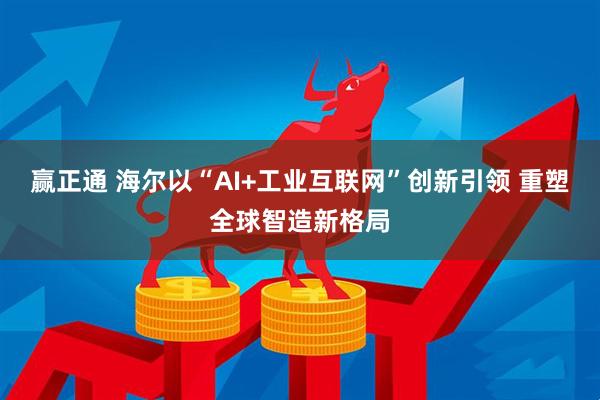 赢正通 海尔以“AI+工业互联网”创新引领 重塑全球智造新格局