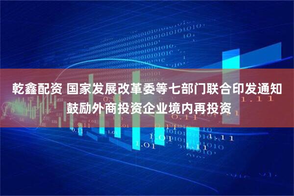 乾鑫配资 国家发展改革委等七部门联合印发通知 鼓励外商投资企业境内再投资