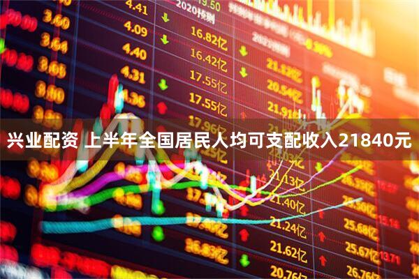 兴业配资 上半年全国居民人均可支配收入21840元