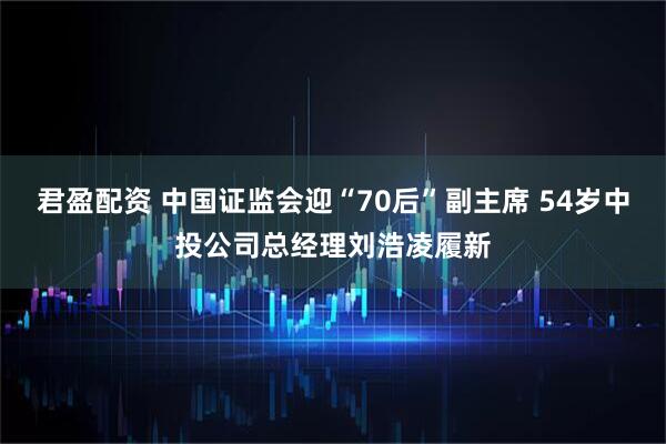 君盈配资 中国证监会迎“70后”副主席 54岁中投公司总经理刘浩凌履新