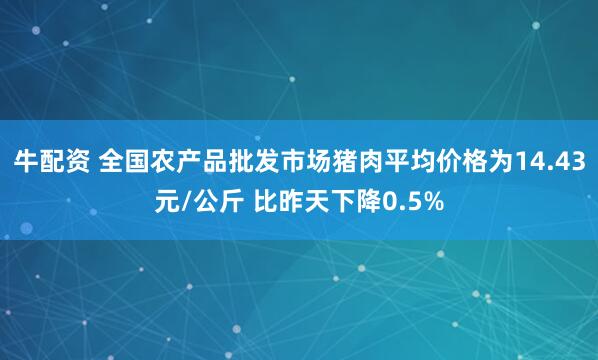 牛配资 全国农产品批发市场猪肉平均价格为14.43元/公斤 比昨天下降0.5%
