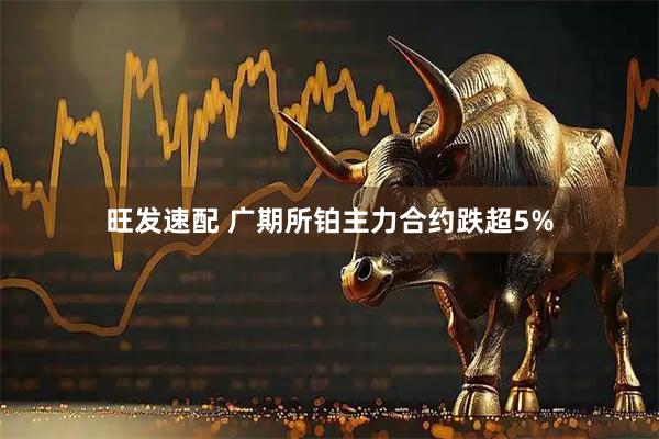 旺发速配 广期所铂主力合约跌超5%