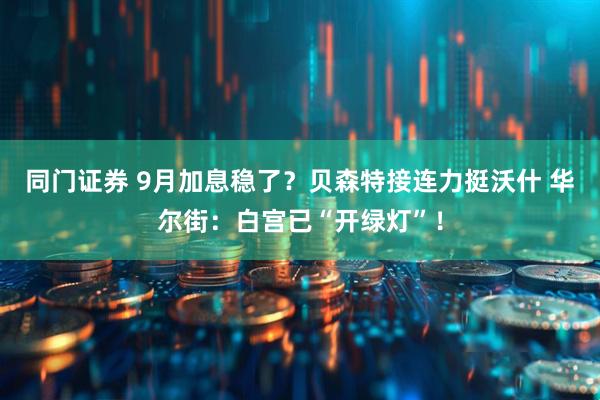 同门证券 9月加息稳了？贝森特接连力挺沃什 华尔街：白宫已“开绿灯”！